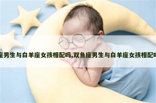 双鱼座男生与白羊座女孩相配吗,双鱼座男生与白羊座女孩相配吗知乎